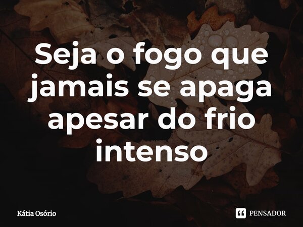 ⁠Seja o fogo que jamais se apaga apesar do frio intenso... Frase de KÁTIA OSORIO.