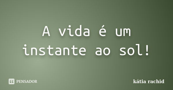 A vida é um instante ao sol!... Frase de kátia rachid.