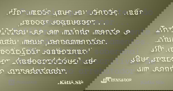 Por mais que eu tente, não posso esquecer... Infiltrou-se em minha mente e inundou meus pensamentos. Oh nostalgia soberana! Que prazer indescritível de um sonho... Frase de Katia Siu.