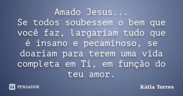 Amado Jesus... Se todos soubessem o bem que você faz, largariam tudo que é insano e pecaminoso, se doariam para terem uma vida completa em Ti, em função do teu ... Frase de Kátia Torres.