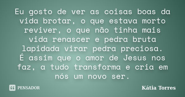 Eu gosto de ver as coisas boas da vida brotar, o que estava morto reviver, o que não tinha mais vida renascer e pedra bruta lapidada virar pedra preciosa. É ass... Frase de Kátia Torres.