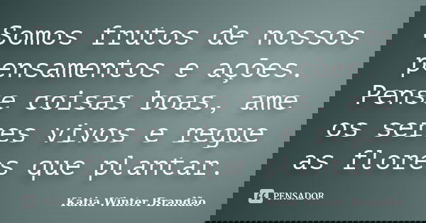 Somos frutos de nossos pensamentos e ações. Pense coisas boas, ame os seres vivos e regue as flores que plantar.... Frase de Katia Winter Brandão.