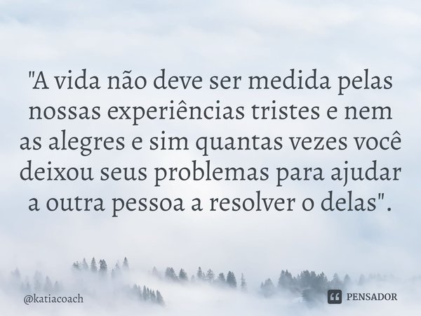 ⁠"A vida não deve ser medida pelas nossas experiências tristes e nem as alegres e sim quantas vezes você deixou seus problemas para ajudar a outra pessoa a... Frase de katiacoach.