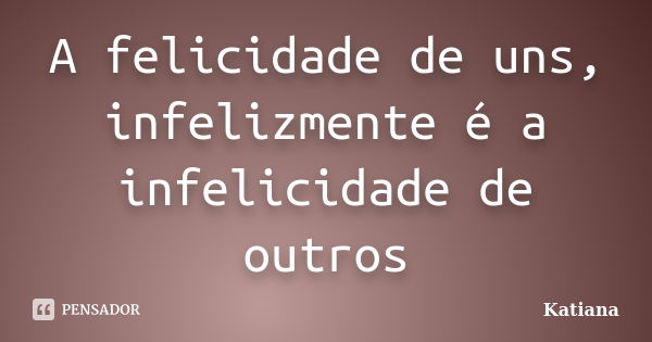 A felicidade de uns, infelizmente é a infelicidade de outros... Frase de Katiana.