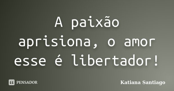 A paixão aprisiona, o amor esse é libertador!... Frase de Katiana Santiago.