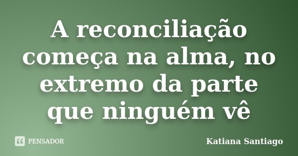 A reconciliação começa na alma, no extremo da parte que ninguém vê... Frase de Katiana Santiago.