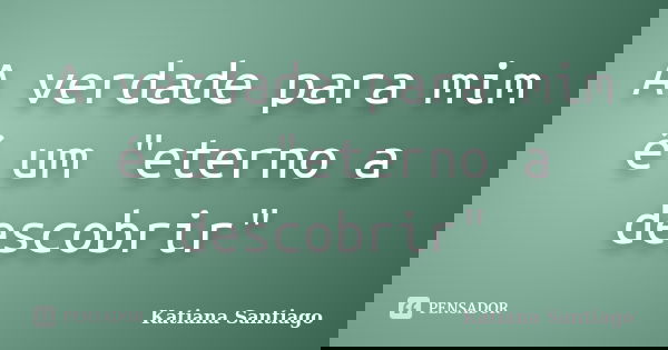A verdade para mim é um "eterno a descobrir"... Frase de Katiana Santiago.