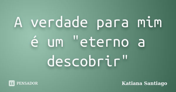 A verdade para mim é um "eterno a descobrir"... Frase de Katiana Santiago.