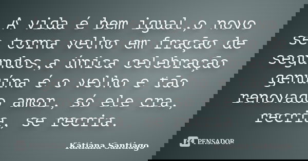 A vida é bem igual,o novo se torna velho em fração de segundos,a única celebração genuína é o velho e tão renovado amor, só ele cra, recria, se recria.... Frase de Katiana Santiago.