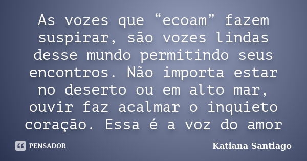 As vozes que “ecoam” fazem suspirar, são vozes lindas desse mundo permitindo seus encontros. Não importa estar no deserto ou em alto mar, ouvir faz acalmar o in... Frase de Katiana Santiago.