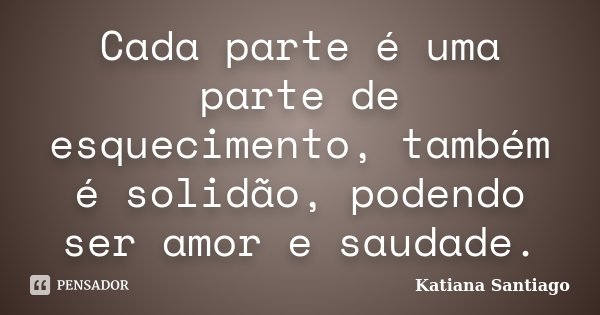 Cada parte é uma parte de esquecimento, também é solidão, podendo ser amor e saudade.... Frase de Katiana Santiago.