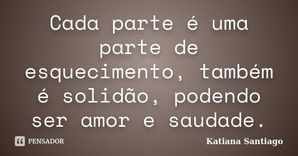 Cada parte é uma parte de esquecimento, também é solidão, podendo ser amor e saudade.... Frase de Katiana Santiago.