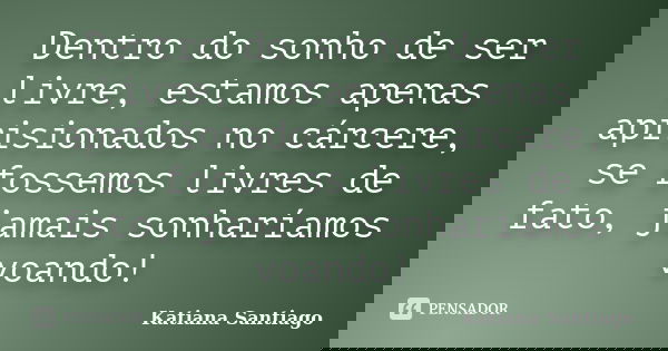Dentro do sonho de ser livre, estamos apenas aprisionados no cárcere, se fossemos livres de fato, jamais sonharíamos voando!... Frase de Katiana Santiago.