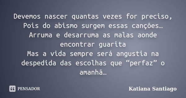 Devemos nascer quantas vezes for preciso, Pois do abismo surgem essas canções… Arruma e desarruma as malas aonde encontrar guarita Mas a vida sempre será angust... Frase de Katiana Santiago.