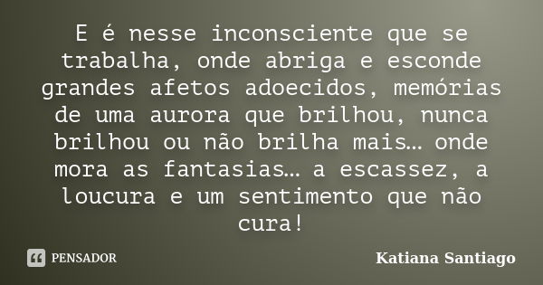 E é nesse inconsciente que se trabalha, onde abriga e esconde grandes afetos adoecidos, memórias de uma aurora que brilhou, nunca brilhou ou não brilha mais… on... Frase de Katiana Santiago.