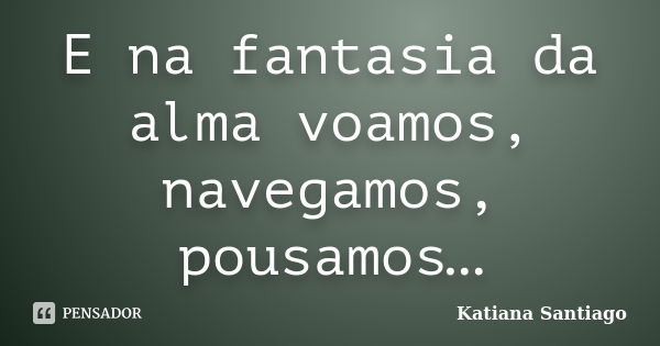 E na fantasia da alma voamos, navegamos, pousamos…... Frase de Katiana Santiago.