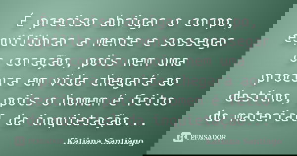 É preciso abrigar o corpo, equilibrar a mente e sossegar o coração, pois nem uma procura em vida chegará ao destino, pois o homem é feito do material da inquiet... Frase de Katiana Santiago.