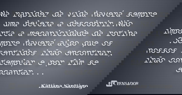 Na rapidez da vida haverá sempre uma beleza a descobrir.Não importa a mecanicidade da rotina .Sempre haverá algo que os nossos sentidos irão encontrar, irão con... Frase de Katiana Santiago.