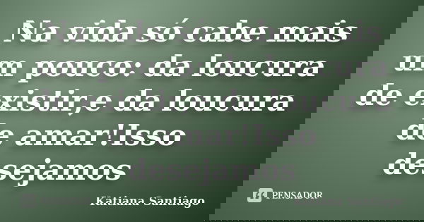 Na vida só cabe mais um pouco: da loucura de existir,e da loucura de amar!Isso desejamos... Frase de Katiana Santiago.
