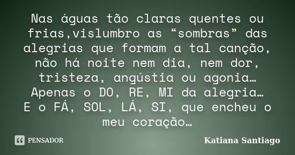 Nas águas tão claras quentes ou frias,vislumbro as “sombras” das alegrias que formam a tal canção, não há noite nem dia, nem dor, tristeza, angústia ou agonia… ... Frase de Katiana Santiago.