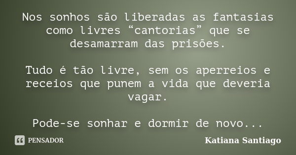 Nos sonhos são liberadas as fantasias como livres “cantorias” que se desamarram das prisões. Tudo é tão livre, sem os aperreios e receios que punem a vida que d... Frase de Katiana Santiago.