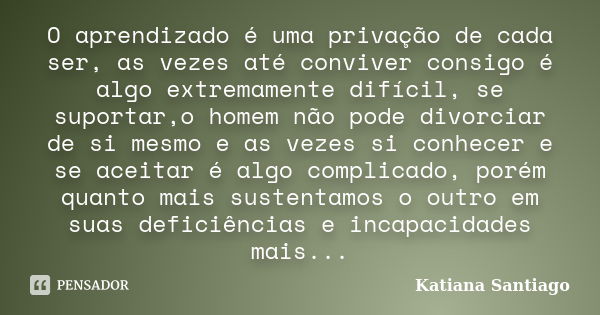 O aprendizado é uma privação de cada ser, as vezes até conviver consigo é algo extremamente difícil, se suportar,o homem não pode divorciar de si mesmo e as vez... Frase de Katiana Santiago.