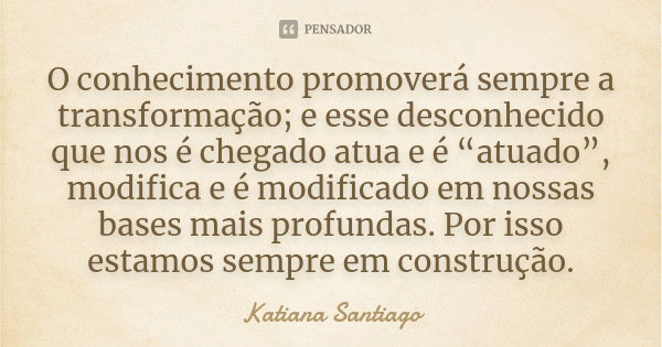 O conhecimento promoverá sempre a transformação; e esse desconhecido que nos é chegado atua e é “atuado”, modifica e é modificado em nossas bases mais profundas... Frase de Katiana Santiago.