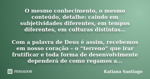 O mesmo conhecimento, o mesmo conteúdo, detalhe: caindo em subjetividades diferentes, em tempos diferentes, em culturas distintas… Com a palavra de Deus é assim... Frase de Katiana Santiago.