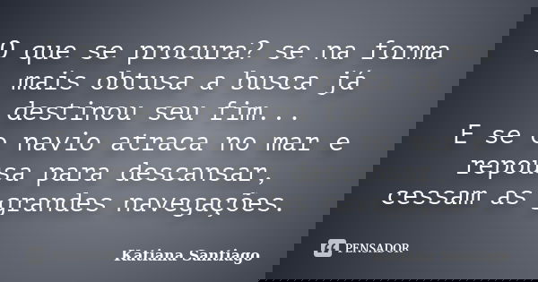 O que se procura? se na forma mais obtusa a busca já destinou seu fim... E se o navio atraca no mar e repousa para descansar, cessam as grandes navegações.... Frase de Katiana Santiago.