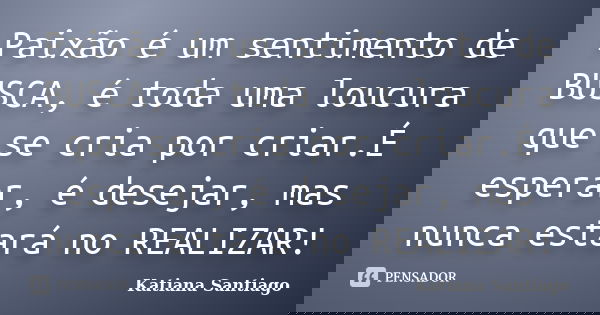 Paixão é um sentimento de BUSCA, é toda uma loucura que se cria por criar.É esperar, é desejar, mas nunca estará no REALIZAR!... Frase de Katiana Santiago.