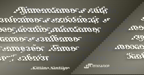 Pigmentamos a vida, colorimos a existência, e nesses jardins plantamos, regamos e colhemos nossas emoções. Temos “sabor”, cheiro.... Frase de Katiana Santiago.