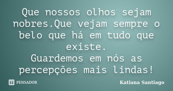 Que nossos olhos sejam nobres.Que vejam sempre o belo que há em tudo que existe. Guardemos em nós as percepções mais lindas!... Frase de Katiana Santiago.