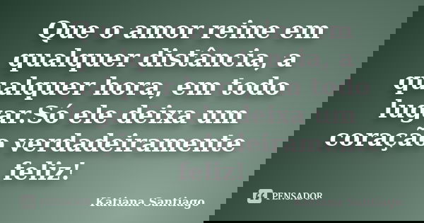 Que o amor reine em qualquer distância, a qualquer hora, em todo lugar.Só ele deixa um coração verdadeiramente feliz!... Frase de Katiana Santiago.