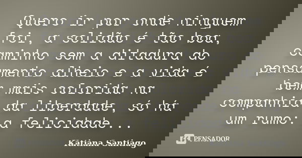 Quero ir por onde ninguem foi, a solidão é tão boa, caminho sem a ditadura do pensamento alheio e a vida é bem mais colorida na companhia da liberdade, só há um... Frase de Katiana Santiago.