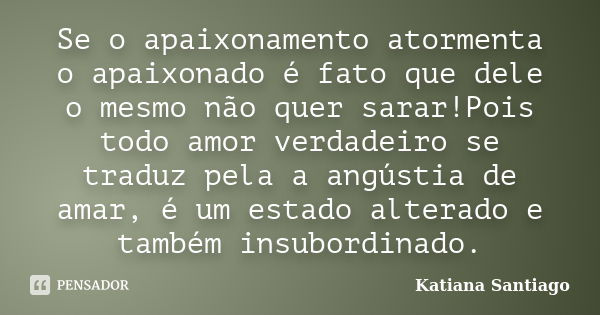 Se o apaixonamento atormenta o apaixonado é fato que dele o mesmo não quer sarar!Pois todo amor verdadeiro se traduz pela a angústia de amar, é um estado altera... Frase de Katiana Santiago.