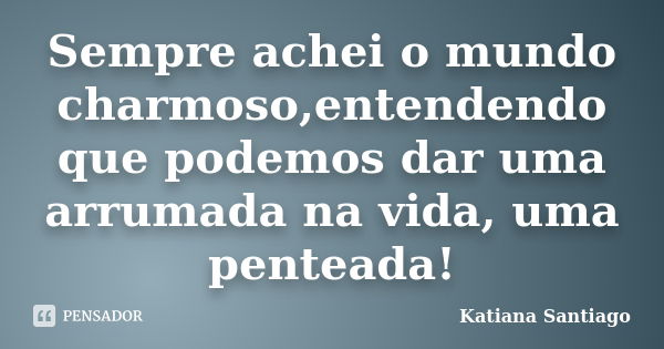 Sempre achei o mundo charmoso,entendendo que podemos dar uma arrumada na vida, uma penteada!... Frase de Katiana Santiago.