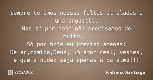 Sempre teremos nossas faltas atreladas a uma angústia. Mas só por hoje não precisamos de muito... Só por hoje eu preciso apenas: De ar,comida,Deus, um amor real... Frase de Katiana Santiago.