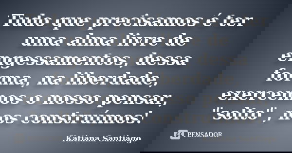 Tudo que precisamos é ter uma alma livre de engessamentos, dessa forma, na liberdade, exercemos o nosso pensar, "solto", nos construímos!... Frase de Katiana Santiago.