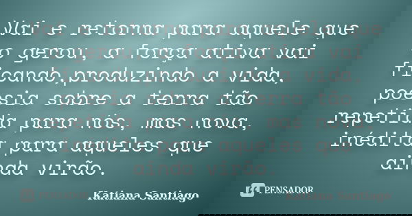Vai e retorna para aquele que o gerou, a força ativa vai ficando,produzindo a vida, poesia sobre a terra tão repetida para nós, mas nova, inédita para aqueles q... Frase de Katiana Santiago.