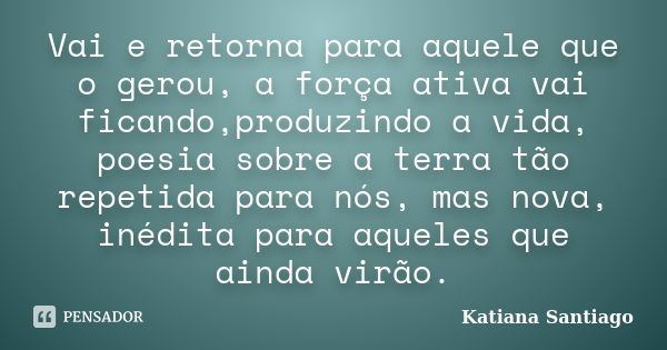 Vai e retorna para aquele que o gerou, a força ativa vai ficando,produzindo a vida, poesia sobre a terra tão repetida para nós, mas nova, inédita para aqueles q... Frase de Katiana Santiago.