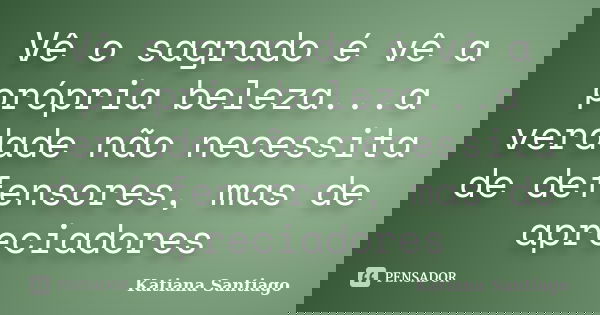 Vê o sagrado é vê a própria beleza...a verdade não necessita de defensores, mas de apreciadores... Frase de Katiana Santiago.