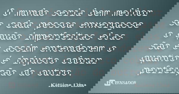 O mundo seria bem melhor se cada pessoa enxergasse o quão imperfeitas elas são e assim entenderem o quanto é injusto cobrar perfeição do outro.... Frase de Katiane Lima.