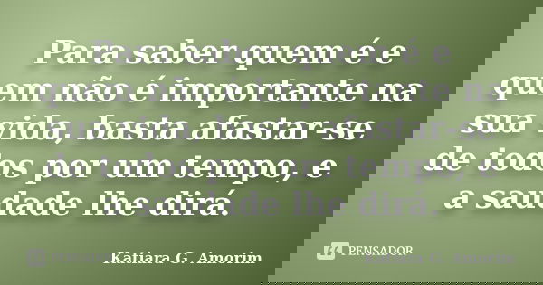Para saber quem é e quem não é importante na sua vida, basta afastar-se de todos por um tempo, e a saudade lhe dirá.... Frase de Katiara G. Amorim.