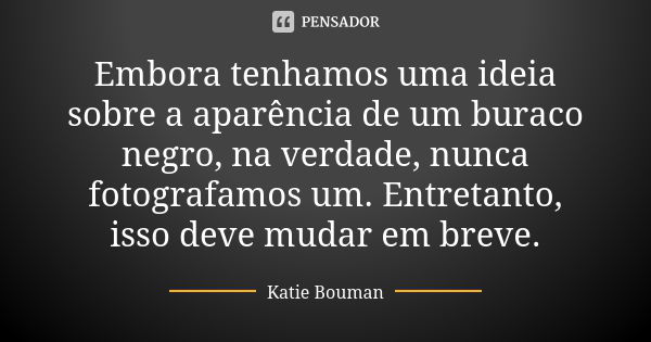 Embora tenhamos uma ideia sobre a aparência de um buraco negro, na verdade, nunca fotografamos um. Entretanto, isso deve mudar em breve.... Frase de Katie Bouman.