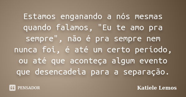 Estamos enganando a nós mesmas quando falamos, "Eu te amo pra sempre", não é pra sempre nem nunca foi, é até um certo período, ou até que aconteça alg... Frase de Katiele Lemos.