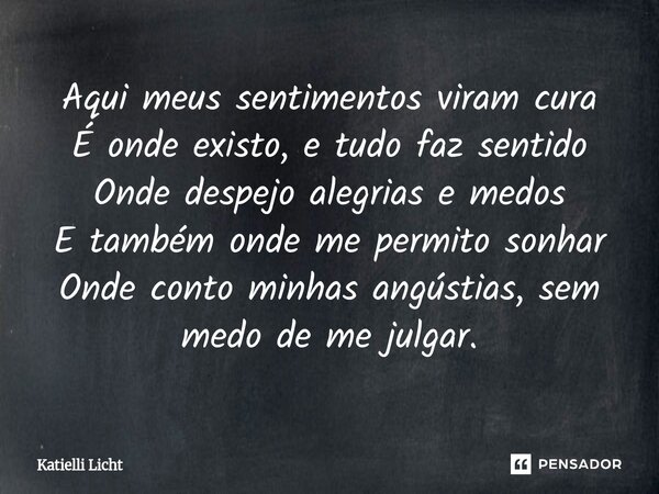 Aqui meus sentimentos viram cura É onde existo, e tudo faz sentido Onde despejo alegrias e medos E também onde me permito sonhar Onde conto minhas angústias, se... Frase de Katielli Licht.