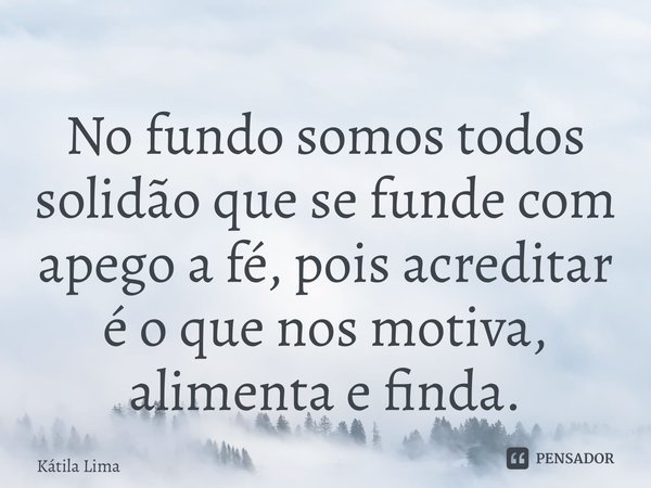 ⁠No fundo somos todos solidão que se funde com apego a fé, pois acreditar é o que nos motiva, alimenta e finda.... Frase de Kátila Lima.