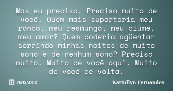 Mas eu preciso. Preciso muito de você. Quem mais suportaria meu ronco, meu resmungo, meu ciúme, meu amor? Quem poderia agüentar sorrindo minhas noites de muito ... Frase de Katinllyn Fernandes.