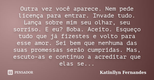 Outra vez você aparece. Nem pede licença para entrar. Invade tudo. Lança sobre mim seu olhar, seu sorriso. E eu? Boba. Aceito. Esqueço tudo que já fizestes e vo... Frase de Katinllyn Fernandes.