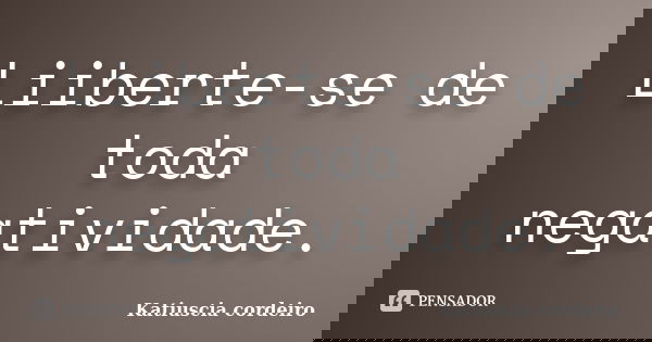 Liiberte-se de toda negatividade.... Frase de Katiuscia cordeiro.